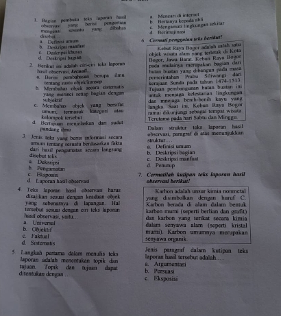 Bagian pembuka teks Iaporan hasil a. Meneari di interet b. Bertanya kegada ahli
observasi yang bensi pengertian
c. Mengamati lingkungan sekitar
mempenar sevatu yang dibahas d. Berimajinasi
discbet
h Deskrips maniast a. Definisi umum 6. Cermati penggalan teks berikut!
Kebut Raya Bopor adalah salah satu
d  Deskreí bagin c. Deskripsi khusus objek wisata allam yang terletak di Kota
Bogor, Jawa Barat. Kebun Raya Boger
2. Berikut ini adaïah ciri-ciri teks Iaporan pada mulainya menapakan bagian dari 
hasil observasi, Aecuall hutan buatan yang dibangun pada masa
# Bersi pembahasaa berupa ilmu pemerintaham Praba Siliwangi dari
tentang susee objek/konsep kerajaan Sunda pada talun 1474-1513
b. Membahas objek secara sistematis Tujuan pembang unan hutan bustan in
subicktif  yang merinci setiap bagian dengan  untak menjaga kelestarian lingkungan
dan mnejaga benih-benih kayu yan 
c. Membahas objek yang bersifat  langka Saat ini, Kebun Raya Bogor
kelampok tersebut umum. termasuk kategori atau ramai dikunjungi sebagai tempat wisata
Terutama pada hari Sabtu dan Mingga
d. Bertujuan menjelaskan dari sudut Dalam straktur teks laporan hasil
pandang ilmu
3. Jenis teks yang berisi informasi secara struktur observasi, paragraf di atas menunjukkan
umum tentang sesuatu berdasarkan fakta
disebut teks .. dari hasill pengamatan secara langsung b. Deskripsi bagian a. Definisi umum
b. Pengamatan a Deksripsi d. Penutup c. Deskripsi manfaat
d. Laporan hasil observasi c. Eksposisi
7. Cermatilah kutipan teks laporan hasil
observasi berikut!
4. Teks laporan basil observasi harus Karbon adalah unsur kimia nonmetal
disajikan sesuai dengan keadaan objek 
yang sebenarnya di lapangan. Hal yang disimbolkan dengan huruf C
tersebut sesuai dengan ciri teks laporan Karbon berada di alam dalam bentuk
karbon murni (seperti berlian dan grafit)
dan karbon yang terikat secara kimia 
a. Universal hasil observasi, yastu.. dalam senyawa alam (seperti kristal
c. Faktual b. Objektif murni). Karbon umumnya merupakan
d. Sisternats senyawa organik
5. Langkah pertama dalam menulis teks laporan hasil tersebut adalah… Jenis paragraf dalam kutipan teks
laporan adalah menentukan topik dan
tujuan. Topik dan tujuan dapat a. Argumentasi
ditentukan dengan . . c. Eksposisi b. Persuasi