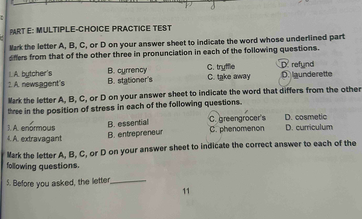 MULTIPLE-CHOICE PRACTICE TEST
Mark the letter A, B, C, or D on your answer sheet to indicate the word whose underlined part
differs from that of the other three in pronunciation in each of the following questions.
1. A. butcher's B. currency C. tryffle D refund
2. A. newsagent's B. stationer's C. take away D. launderette
Mark the letter A, B, C, or D on your answer sheet to indicate the word that differs from the other
three in the position of stress in each of the following questions.
B. essential C. greengrocer's D. cosmetic
3. A. enormous C. phenomenon D. curriculum
4. A. extravagant B. entrepreneur
Mark the letter A, B, C, or D on your answer sheet to indicate the correct answer to each of the
following questions.
5. Before you asked, the letter,_
11