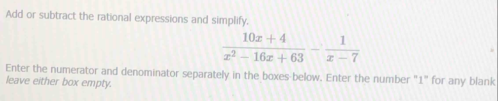 Add or subtract the rational expressions and simplify.
 (10x+4)/x^2-16x+63 - 1/x-7 
Enter the numerator and denominator separately in the boxes below. Enter the number "1" for any blank 
leave either box empty.