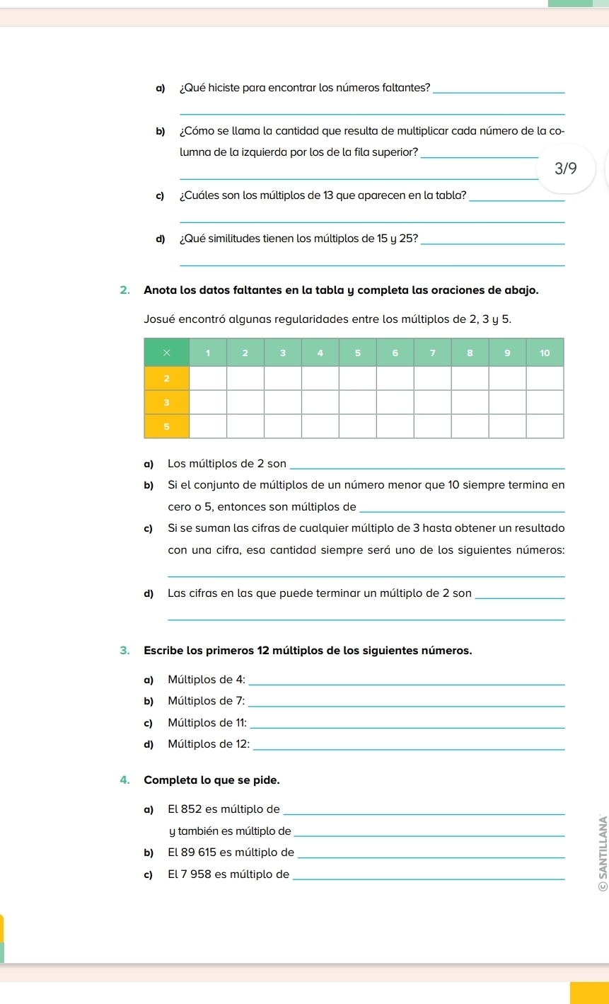 ¿Qué hiciste para encontrar los números faltantes?_ 
_ 
b) ¿Cómo se llama la cantidad que resulta de multiplicar cada número de la co- 
lumna de la izquierda por los de la fila superior?_ 
_
3/9
c) ¿Cuáles son los múltiplos de 13 que aparecen en la tabla?_ 
_ 
d) ¿Qué similitudes tienen los múltiplos de 15 y 25?_ 
_ 
2. Anota los datos faltantes en la tabla y completa las oraciones de abajo. 
Josué encontró algunas regularidades entre los múltiplos de 2, 3 y 5. 
a) Los múltiplos de 2 son_ 
b) Si el conjunto de múltiplos de un número menor que 10 siempre termina en 
cero o 5, entonces son múltiplos de_ 
c) Si se suman las cifras de cualquier múltiplo de 3 hasta obtener un resultado 
con una cifra, esa cantidad siempre será uno de los siguientes números: 
_ 
d) Las cifras en las que puede terminar un múltiplo de 2 son_ 
_ 
3. Escribe los primeros 12 múltiplos de los siguientes números. 
a) Múltiplos de 4 :_ 
b) Múltiplos de 7 :_ 
c) Múltiplos de 11 :_ 
d) Múltiplos de 12 :_ 
4. Completa lo que se pide. 
a) El 852 es múltiplo de_ 
y también es múltiplo de 
b) El 89 615 es múltiplo de__ 
c) El 7 958 es múltiplo de