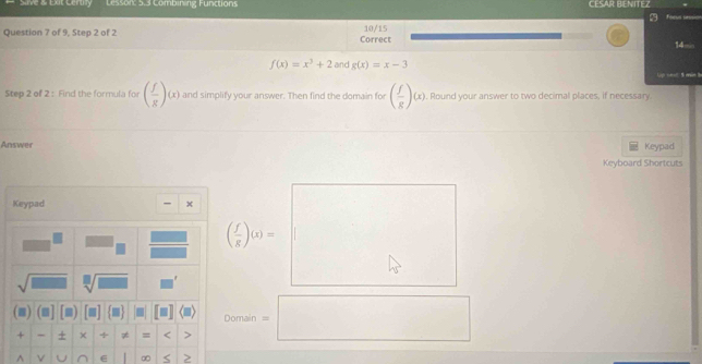 Eat Certy Lesson: 5.3 Combining Functions CESAR BENITEZ ar 
10/15 
Question 7 of 9, Step 2 of 2 Correct
14=
f(x)=x^3+2 and g(x)=x-3
e e 
Step 2 of 2: Find the formula for ( f/g )(x) and simplify your answer. Then find the domain for ( f/g )(x) , Round your answer to two decimal places, if necessary. 
Answer Keypad 
Keyboard Shortcuts 
Keypad x
( f/g )(x)=
J_  sqrt[□](□ ) 
(■) (m] Domain = 
+ - + × ÷ ≠ = < 5 
^ v U ∈ ∞ >