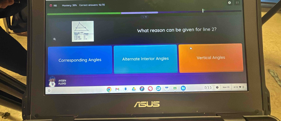 110 Mastery: 38% Correct answers: 16/35
'; !!
What reason can be given for line 2?
Corresponding Angles Alternate Interior Angles Vertical Angles
AYDEN
FLOYD
Nov 19