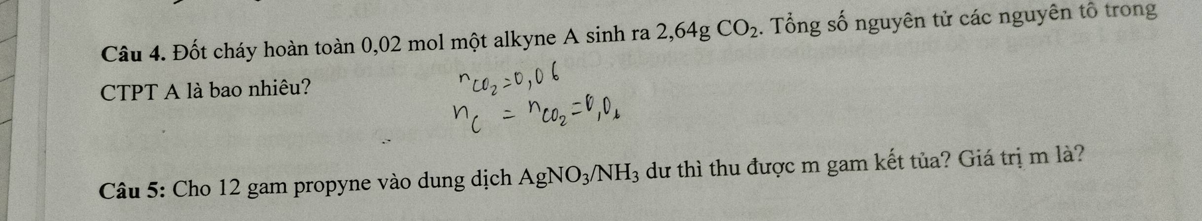 Đốt cháy hoàn toàn 0,02 mol một alkyne A sinh ra 2,64gCO_2. Tổng số nguyên tử các nguyên tổ trong 
CTPT A là bao nhiêu? 
Câu 5: Cho 12 gam propyne vào dung dịch AgNO_3/NH_3 dư thì thu được m gam kết tủa? Giá trị m là?