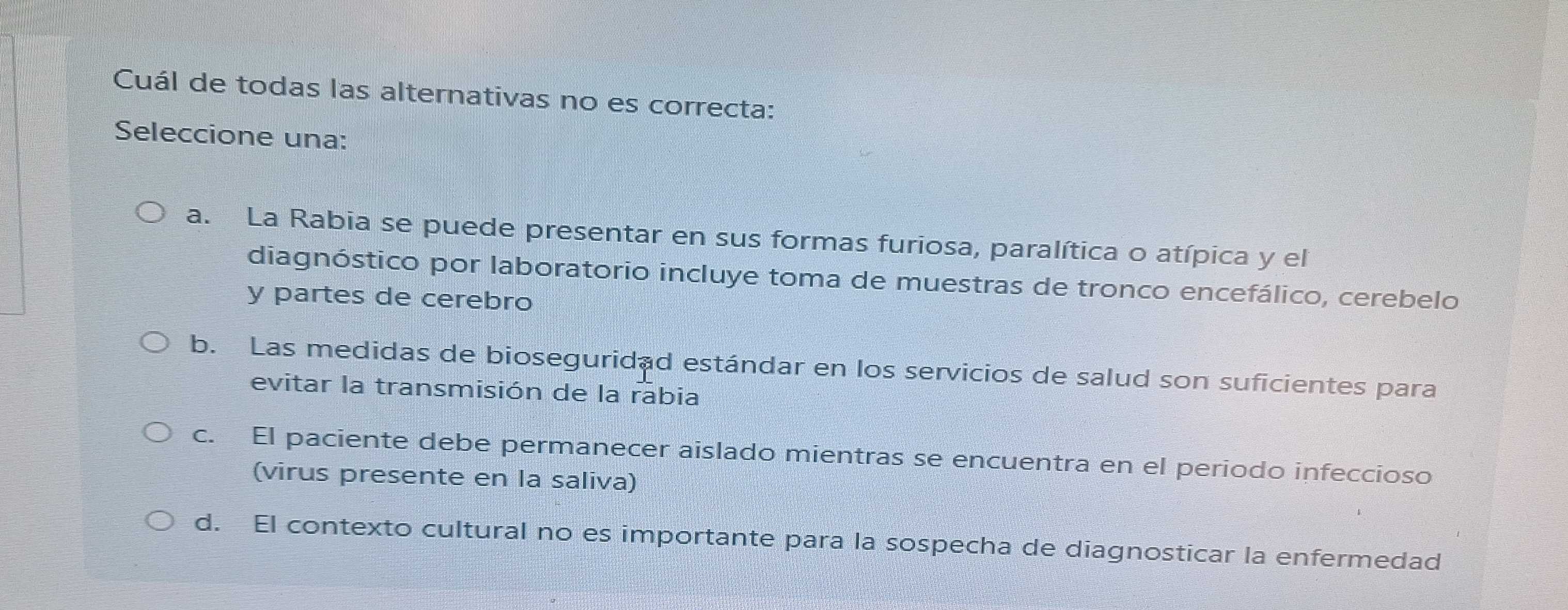 Cuál de todas las alternativas no es correcta:
Seleccione una:
a. La Rabia se puede presentar en sus formas furiosa, paralítica o atípica y el
diagnóstico por laboratorio incluye toma de muestras de tronco encefálico, cerebelo
y partes de cerebro
b. Las medidas de bioseguridad estándar en los servicios de salud son suficientes para
evitar la transmisión de la rabia
c. El paciente debe permanecer aislado mientras se encuentra en el periodo infeccioso
(virus presente en la saliva)
d. El contexto cultural no es importante para la sospecha de diagnosticar la enfermedad