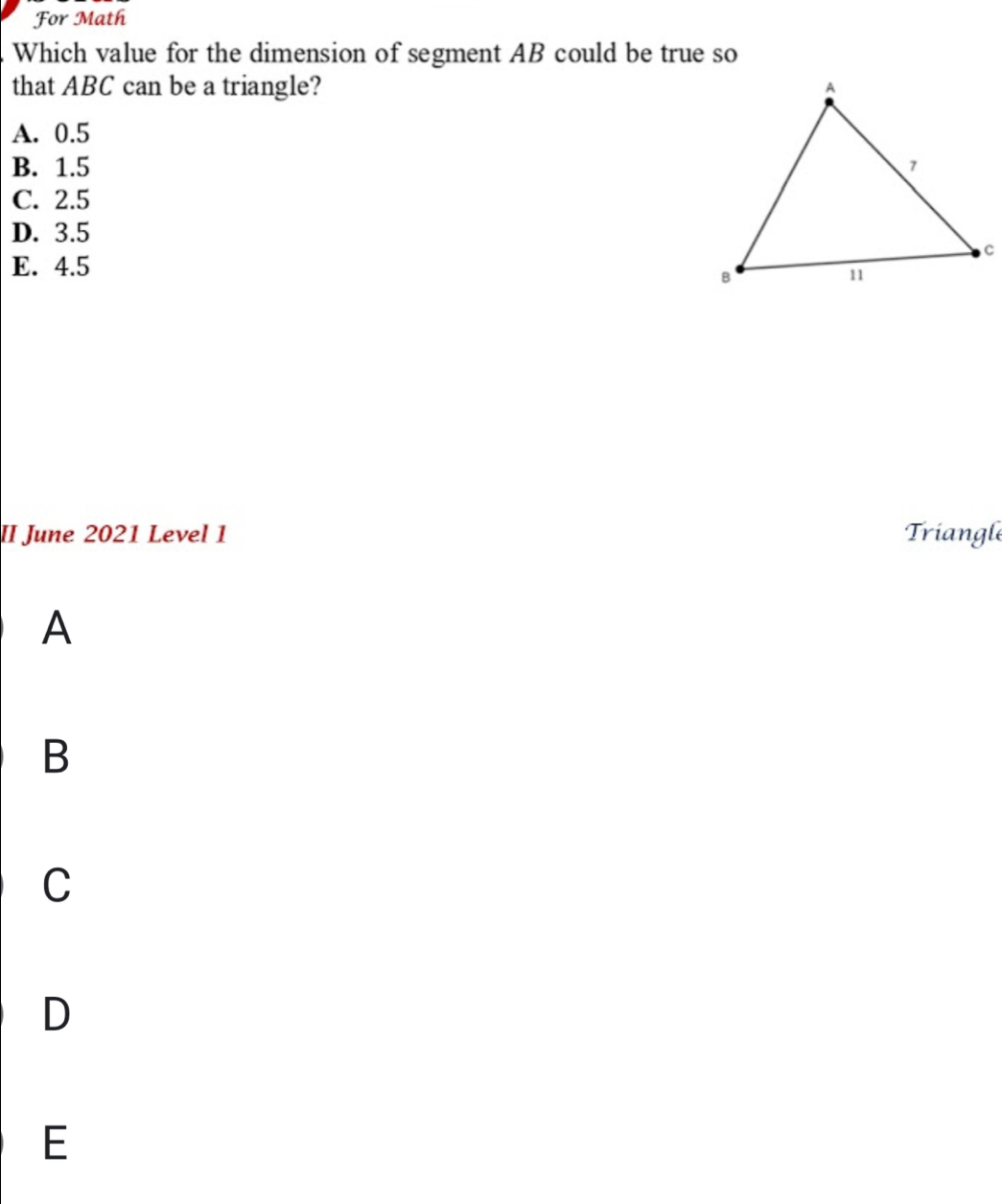 For Math
Which value for the dimension of segment AB could be true so
that ABC can be a triangle?
A. 0.5
B. 1.5
C. 2.5
D. 3.5
E. 4.5
II June 2021 Level 1 Triangl
A
B
C
D
E