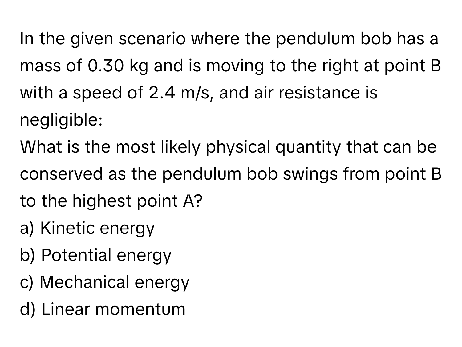 In the given scenario where the pendulum bob has a mass of 0.30 kg and is moving to the right at point B with a speed of 2.4 m/s, and air resistance is negligible:

What is the most likely physical quantity that can be conserved as the pendulum bob swings from point B to the highest point A?
a) Kinetic energy
b) Potential energy
c) Mechanical energy
d) Linear momentum