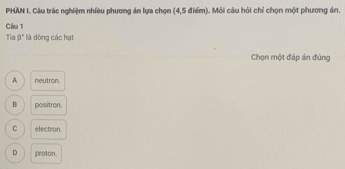 PHAN I. Câu trắc nghiệm nhiều phương án lựa chọn (4,5 điểm). Mỗi câu hỏi chỉ chọn một phương án.
Câu 1
Tia beta^+ là dòng các hạt
Chọn một đáp án đúng
A neutron.
B positron.
C electron.
D proton.