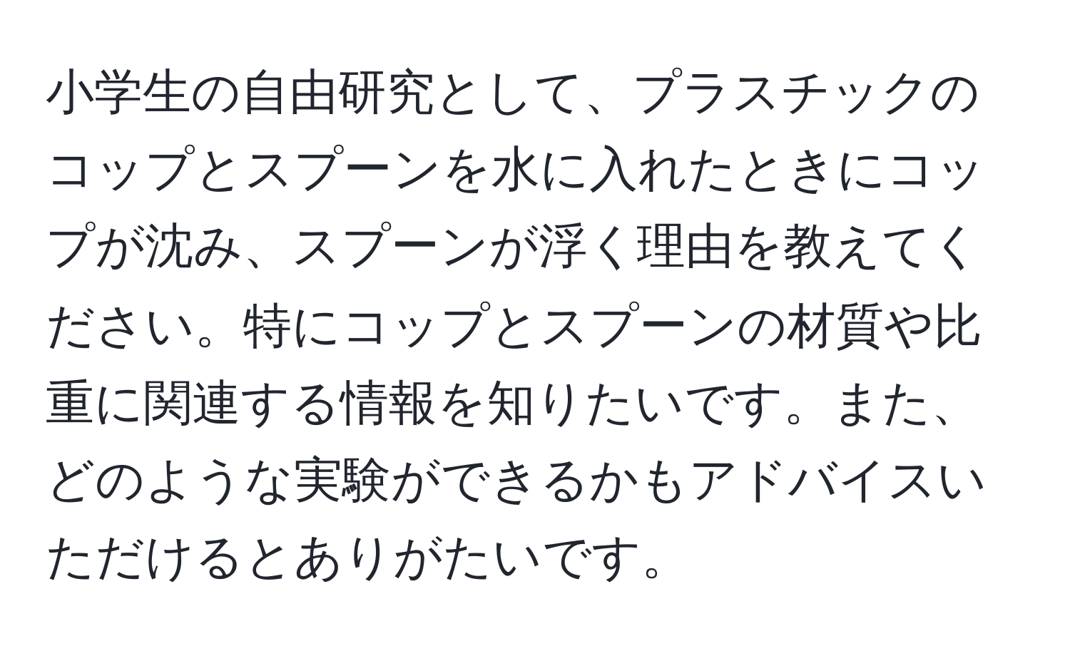 小学生の自由研究として、プラスチックのコップとスプーンを水に入れたときにコップが沈み、スプーンが浮く理由を教えてください。特にコップとスプーンの材質や比重に関連する情報を知りたいです。また、どのような実験ができるかもアドバイスいただけるとありがたいです。