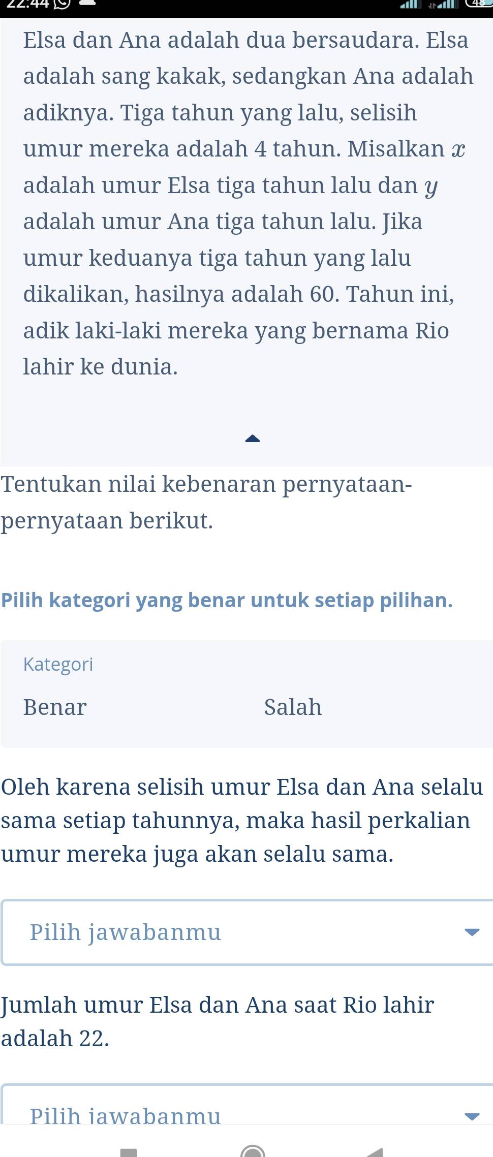 Elsa dan Ana adalah dua bersaudara. Elsa
adalah sang kakak, sedangkan Ana adalah
adiknya. Tiga tahun yang lalu, selisih
umur mereka adalah 4 tahun. Misalkan x
adalah umur Elsa tiga tahun lalu dan y
adalah umur Ana tiga tahun lalu. Jika
umur keduanya tiga tahun yang lalu
dikalikan, hasilnya adalah 60. Tahun ini,
adik laki-laki mereka yang bernama Rio
lahir ke dunia.
Tentukan nilai kebenaran pernyataan-
pernyataan berikut.
Pilih kategori yang benar untuk setiap pilihan.
Kategori
Benar Salah
Oleh karena selisih umur Elsa dan Ana selalu
sama setiap tahunnya, maka hasil perkalian
umur mereka juga akan selalu sama.
Pilih jawabanmu
Jumlah umur Elsa dan Ana saat Rio lahir
adalah 22.
Pilih iawabanmu