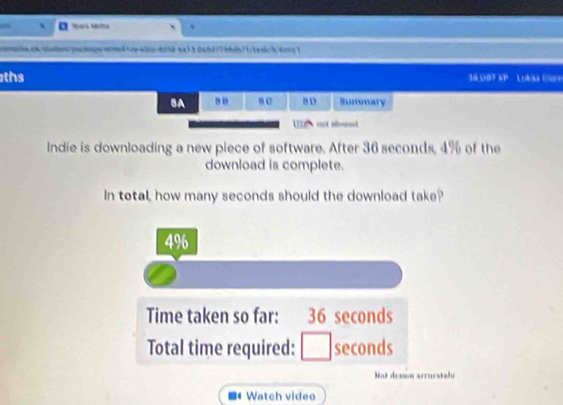 Ntá Nia
ommle e sostno pacaão wherdtop whc-625dea1.3 0att/7hbib7 1/taxk/3, tory1
ths 30.007 XP Loka (P
BA a D Summary
U tot arorest
Indie is downloading a new piece of software. After 36 seconds, 4% of the
download is complete.
In total, how many seconds should the download take?
4% 6
Time taken so far: 36 seconds
Total time required: □ seconds
Not drawn arrurately
Wateh video