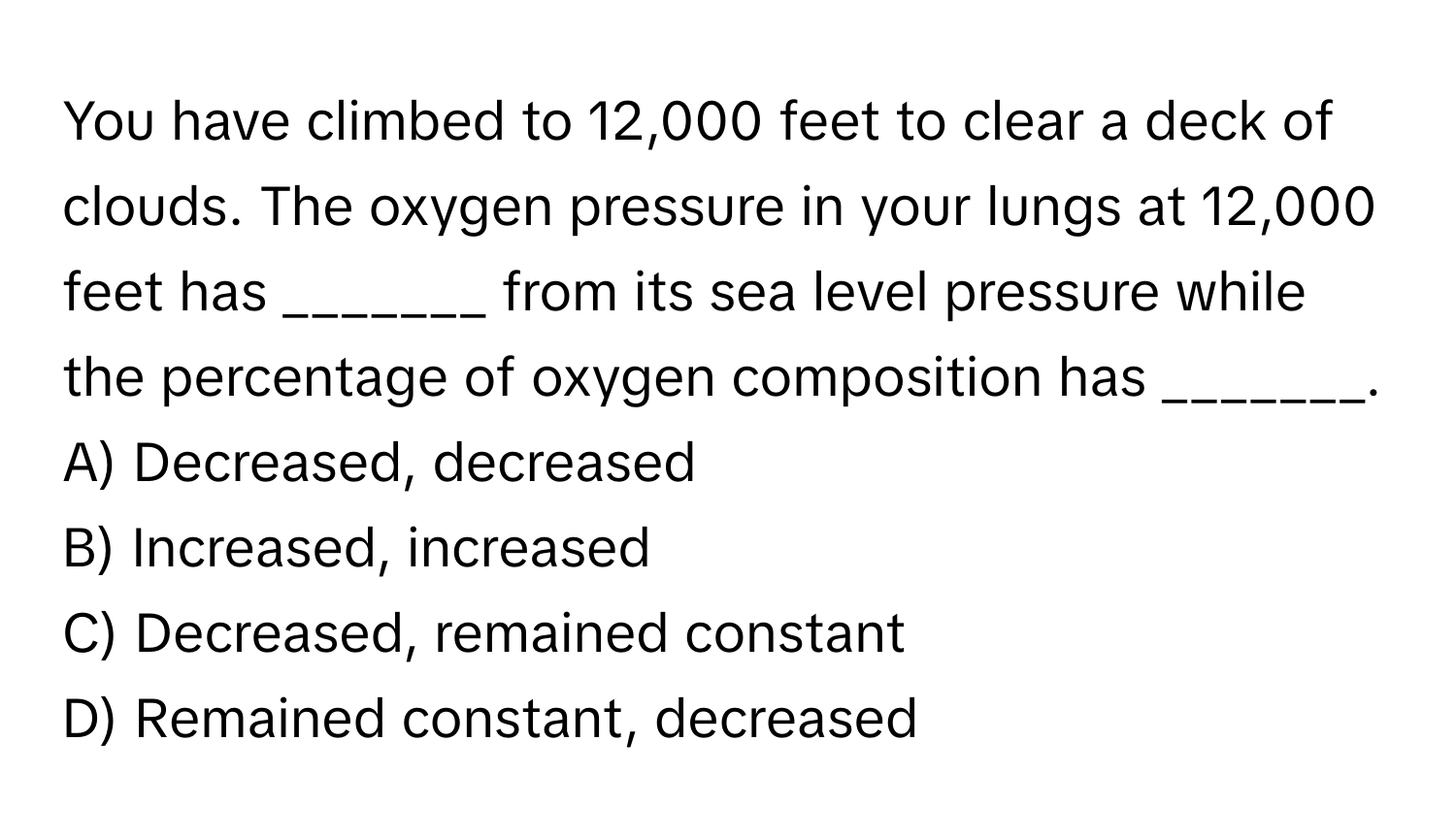 You have climbed to 12,000 feet to clear a deck of clouds. The oxygen pressure in your lungs at 12,000 feet has _______ from its sea level pressure while the percentage of oxygen composition has _______.

A) Decreased, decreased 
B) Increased, increased 
C) Decreased, remained constant 
D) Remained constant, decreased