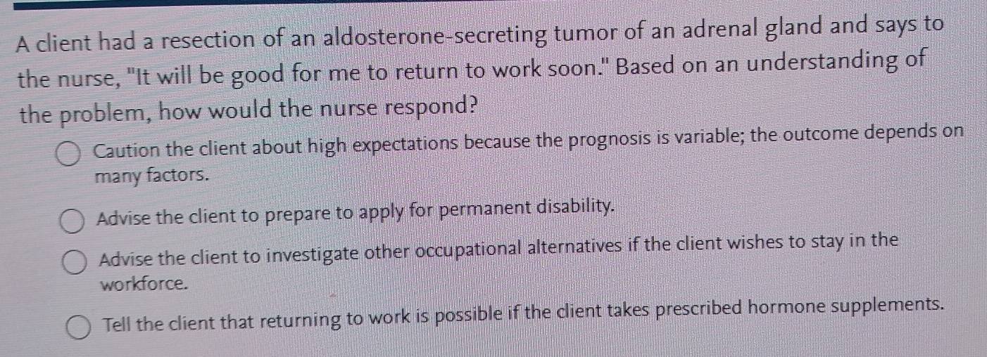 A client had a resection of an aldosterone-secreting tumor of an adrenal gland and says to
the nurse, "It will be good for me to return to work soon." Based on an understanding of
the problem, how would the nurse respond?
Caution the client about high expectations because the prognosis is variable; the outcome depends on
many factors.
Advise the client to prepare to apply for permanent disability.
Advise the client to investigate other occupational alternatives if the client wishes to stay in the
workforce.
Tell the client that returning to work is possible if the client takes prescribed hormone supplements.