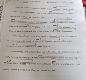 woed in each of the basss each of the underlined words confeles efther a spelling or graneratical error. Write the correct 
1mactes ) 
Omar had token his new boot out to sea. He felt a sense of exzlerashion as (39) 
the boat cruised along, with the wind on his face. Little did he realses the danger (40) 
awaiting him. Suddenly, the engine died. Omar was stranded at sea, so he had to 
(41 ) 
survive an a muzerebel amount of food and water. Prolonged son expase caused him (42) 
(43) 
to be badly sunburned. Even the gentle touch of his skin made him grimerse in pain (44) 
What was more warrying was that he was drifting in and out of senshausness. (45) 
When Omar did not return after two days, his family made a police report. 
(46) 
The police launched a search for him but to no ervale. As time ticked away, 
(47) 
everyone become pesimistig about finding him alive. 
The following week, a fishing boat was sailing at sea when its crew saw a boat 
(48) 
on the horizon. Reducing speed, they sailed past it wary as there had been reports 
(49) (50) 
of fishing boats become targets of pirate attacks. The crew was stun when they 
spotted a weak man inside it. Omar was rescued at last.