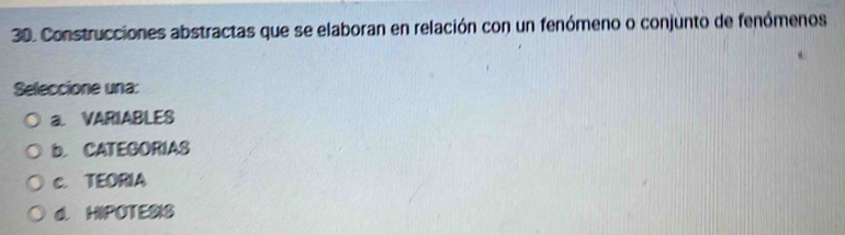 Construcciones abstractas que se elaboran en relación con un fenómeno o conjunto de fenómenos
Seleccione una:
a. VARIABLES
b. CATEGORIAS
c. TEORIA
d. HIPOTESIS