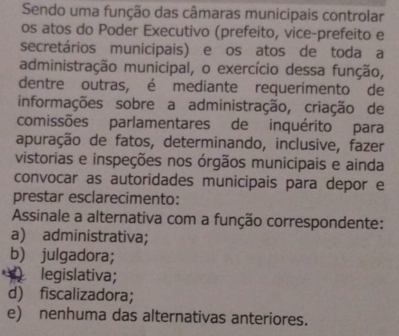 Sendo uma função das câmaras municipais controlar
os atos do Poder Executivo (prefeito, vice-prefeito e
secretários municipais) e os atos de toda a
administração municipal, o exercício dessa função,
dentre outras, é mediante requerimento de
informações sobre a administração, criação de
comissões parlamentares de inquérito para
apuração de fatos, determinando, inclusive, fazer
vistorias e inspeções nos órgãos municipais e ainda
convocar as autoridades municipais para depor e
prestar esclarecimento:
Assinale a alternativa com a função correspondente:
a) administrativa;
b) julgadora;
legislativa;
d) fiscalizadora;
e) nenhuma das alternativas anteriores.