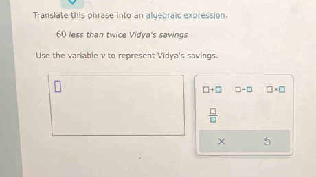 Translate this phrase into an algebraic expression.
60 less than twice Vidya's savings 
Use the variable ν to represent Vidya's savings.
□ +□ □ -□ □ * □
 □ /□  
×