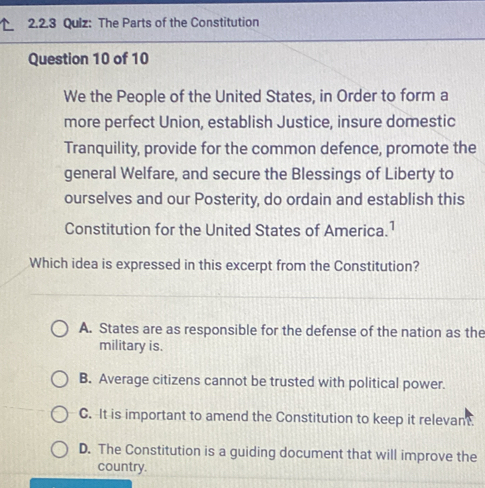 Qulz: The Parts of the Constitution
Question 10 of 10
We the People of the United States, in Order to form a
more perfect Union, establish Justice, insure domestic
Tranquility, provide for the common defence, promote the
general Welfare, and secure the Blessings of Liberty to
ourselves and our Posterity, do ordain and establish this
Constitution for the United States of America.1
Which idea is expressed in this excerpt from the Constitution?
A. States are as responsible for the defense of the nation as the
military is.
B. Average citizens cannot be trusted with political power.
C. It is important to amend the Constitution to keep it relevant.
D. The Constitution is a guiding document that will improve the
country.