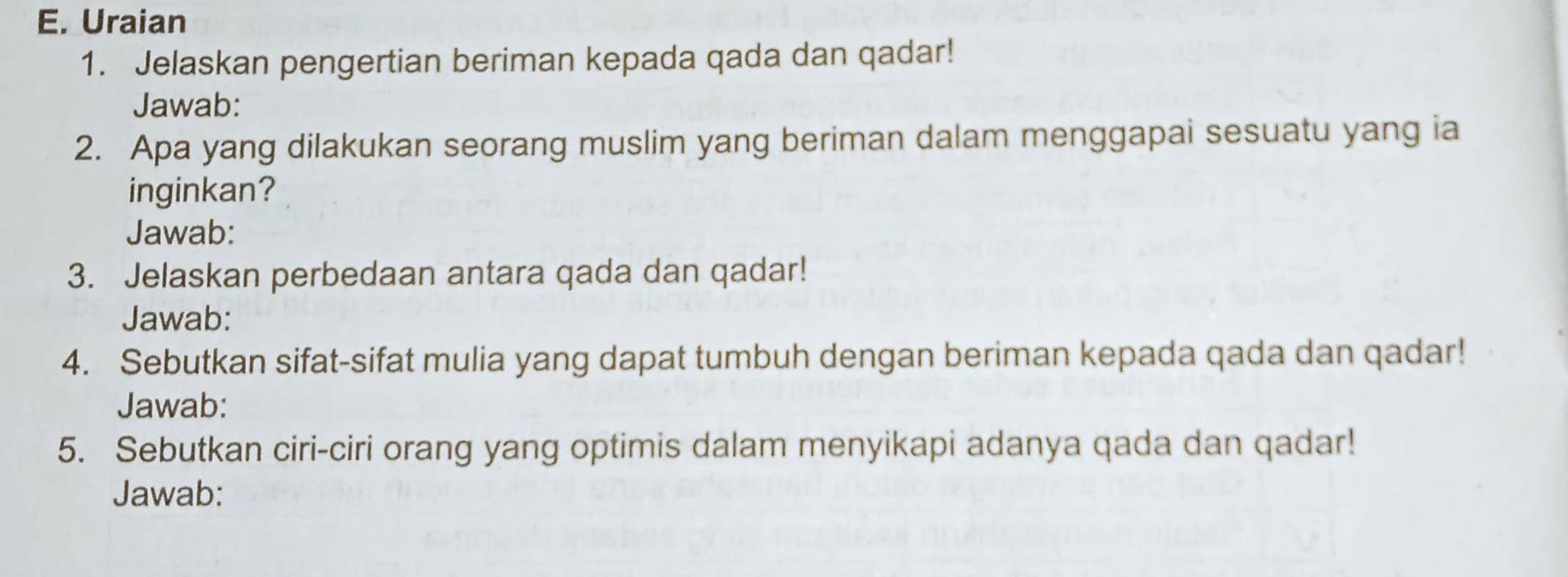 Uraian 
1. Jelaskan pengertian beriman kepada qada dan qadar! 
Jawab: 
2. Apa yang dilakukan seorang muslim yang beriman dalam menggapai sesuatu yang ia 
inginkan? 
Jawab: 
3. Jelaskan perbedaan antara qada dan qadar! 
Jawab: 
4. Sebutkan sifat-sifat mulia yang dapat tumbuh dengan beriman kepada qada dan qadar! 
Jawab: 
5. Sebutkan ciri-ciri orang yang optimis dalam menyikapi adanya qada dan qadar! 
Jawab: