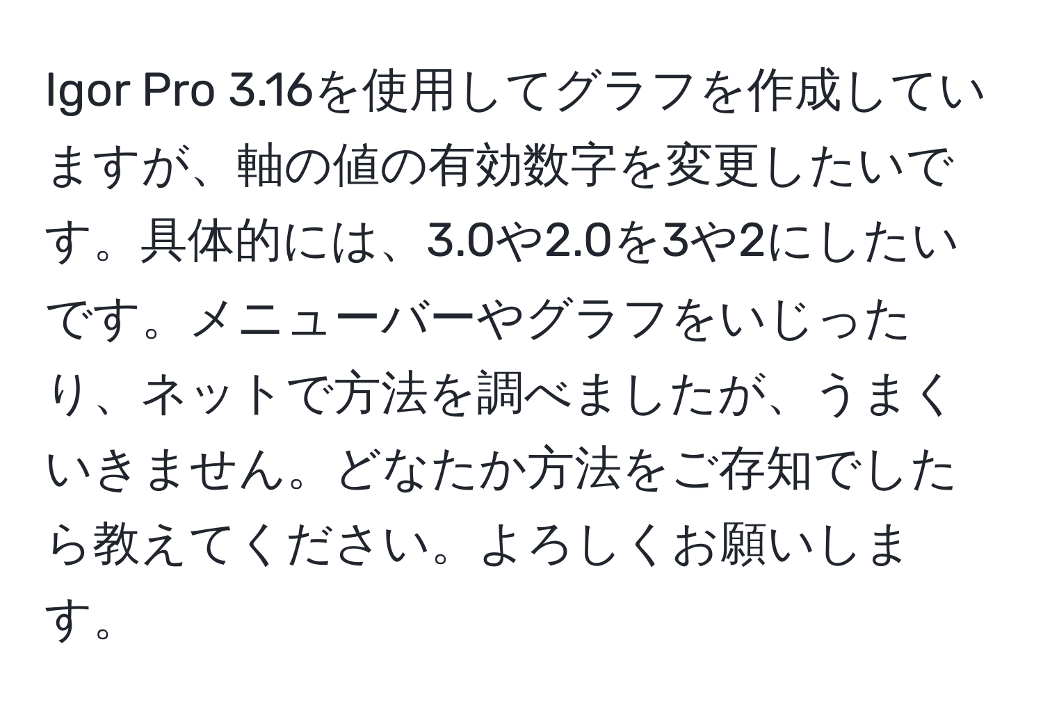 Igor Pro 3.16を使用してグラフを作成していますが、軸の値の有効数字を変更したいです。具体的には、3.0や2.0を3や2にしたいです。メニューバーやグラフをいじったり、ネットで方法を調べましたが、うまくいきません。どなたか方法をご存知でしたら教えてください。よろしくお願いします。