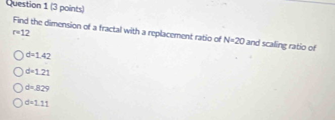 r=12
Find the dimension of a fractal with a replacement ratio of N=20 and scaling ratio of
d=1.42
d=1.21
d=829
d=1.11