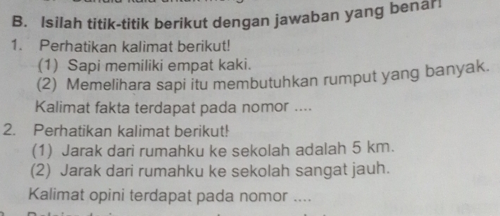 Isilah titik-titik berikut dengan jawaban yang benar 
1. Perhatikan kalimat berikut! 
(1) Sapi memiliki empat kaki. 
(2) Memelihara sapi itu membutuhkan rumput yang banyak. 
Kalimat fakta terdapat pada nomor .... 
2. Perhatikan kalimat berikut! 
(1) Jarak dari rumahku ke sekolah adalah 5 km. 
(2) Jarak dari rumahku ke sekolah sangat jauh. 
Kalimat opini terdapat pada nomor ....