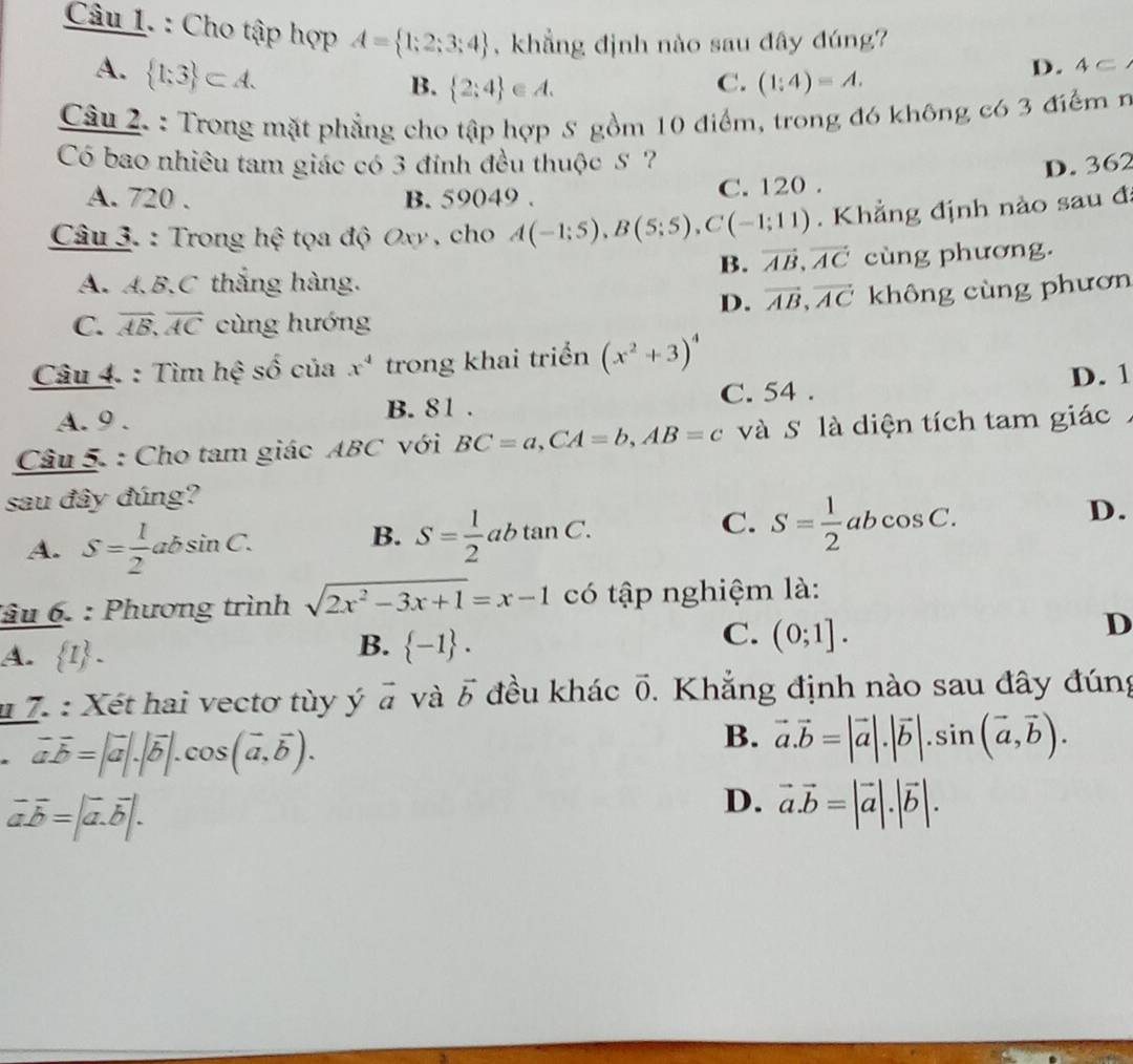 Cho tập hợp A= 1;2;3;4 , khẳng định nào sau đây đúng?
A.  1;3 ⊂ A.
B.  2;4 ∈ A. C. (1:4)=A.
D. 4⊂
Câu 2. : Trong mặt phẳng cho tập hợp 8 gồm 10 điểm, trong đó không có 3 điểm n
Có bao nhiều tam giác có 3 đỉnh đều thuộc S ? D. 362
A. 720 . B. 59049 . C. 120 .
Câu 3. : Trong hệ tọa độ Oxy , cho A(-1;5),B(5;5),C(-1;11). Khẳng định nào sau đ
B. vector AB,vector AC
A. A.B.C thắng hàng. cùng phương.
D. vector AB,vector AC không cùng phươn
C. overline AB,overline AC cùng hướng
Câu 4. : Tìm hệ số của x^4 trong khai triển (x^2+3)^4
C. 54 .
A. 9 . B. 81 . D. 1
Câu 5. : Cho tam giác ABC với BC=a,CA=b,AB=c và S là diện tích tam giác
sau đây đúng?
A. S= 1/2 absin C.
B. S= 1/2 abtan C.
C. S= 1/2 abcos C.
D.
âu 6. : Phương trình sqrt(2x^2-3x+1)=x-1 có tập nghiệm là:
D
A.  I -
B.  -1 .
C. (0;1].
# 7. : Xét hai vectơ tùy ý vector a và vector b đều khác vector 0. Khẳng định nào sau đây đúng
vector avector b=|vector a|.|vector b|.cos (vector a,vector b).
B. vector a.vector b=|vector a|.|vector b|.sin (vector a,vector b).
vector avector b=|vector a.vector b|.
D. vector a.vector b=|vector a|.|vector b|.