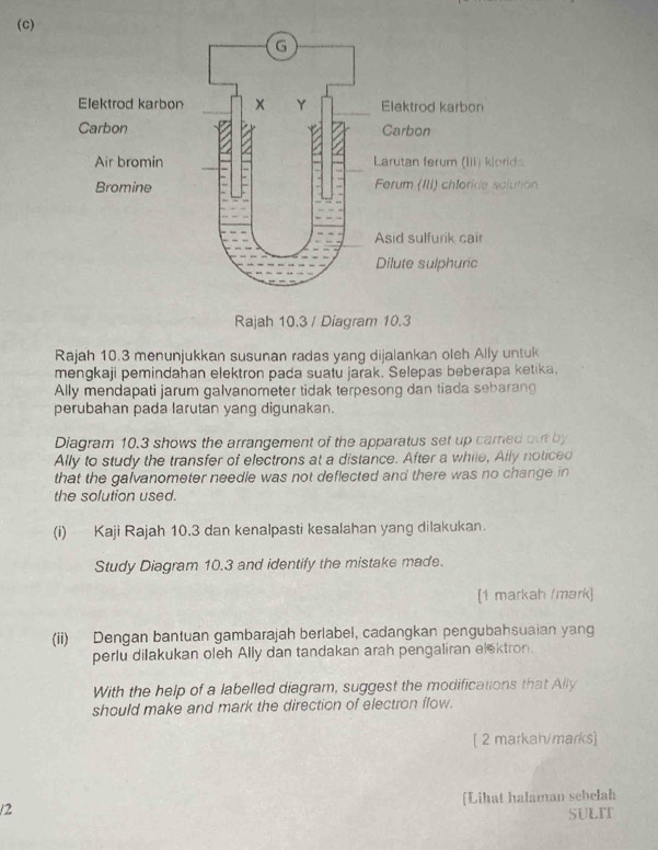 Rajah 10.3 / Diagram 10.3 
Rajah 10.3 menunjukkan susunan radas yang dijalankan oleh Ally untuk 
mengkaji pemindahan elektron pada suatu jarak. Selepas beberapa ketika. 
Ally mendapati jarum galvanometer tidak terpesong dan tiada sebaran 
perubahan pada larutan yang digunakan. 
Diagram 10.3 shows the arrangement of the apparatus set up carried out by 
Ally to study the transfer of electrons at a distance. After a while, Ally noticed 
that the galvanometer needle was not deflected and there was no change in 
the solution used. 
(i) Kaji Rajah 10.3 dan kenalpasti kesalahan yang dilakukan. 
Study Diagram 10.3 and identify the mistake made. 
[1 markah /mark] 
(ii) Dengan bantuan gambarajah berlabel, cadangkan pengubahsuaian yang 
perlu dilakukan oleh Ally dan tandakan arah pengaliran el*ktron. 
With the help of a labelled diagram, suggest the modifications that Ally 
should make and mark the direction of electron flow. 
[ 2 markah/marks] 
/2 [Lihat halaman sebelah 
SULIT