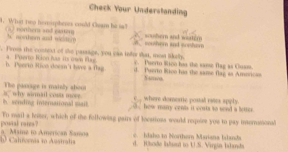 Check Your Understanding
1. What two hemispheres could Guam be in?
othern and eastern scauthern and western
b. northern and westery uther and nothe 
, From the context of the passage, you can infer that, most likely.
a. Puerto Rico has its own flag. e. Puerto Rico has the same flag as Guam.
b. Puerto Rico doesn't have a flag. d. Puerto Rico has the same flag as American
Samma.
The passage is mainly about
h why airmail costs more. where domestic postal rates apply.
b. sending international mail. Ohow many cents it costs to send a letter.
To mail a lefter, which of the following pairs of locations would require you to pay international
postal rates?
a. Maine to American Samoa c. Idaho to Northern Mariana Islands
b California to Australia d. Rhode Island to U.S. Virgin Islands