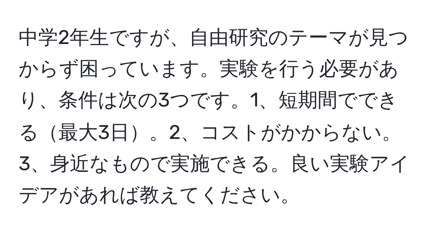 中学2年生ですが、自由研究のテーマが見つからず困っています。実験を行う必要があり、条件は次の3つです。1、短期間でできる最大3日。2、コストがかからない。3、身近なもので実施できる。良い実験アイデアがあれば教えてください。