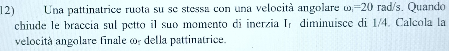 Una pattinatrice ruota su se stessa con una velocità angolare omega _i=20rad/s s. Quando 
chiude le braccia sul petto il suo momento di inerzia I _  diminuisce di 1/4. Calcola la 
velocità angolare finale ωr della pattinatrice.