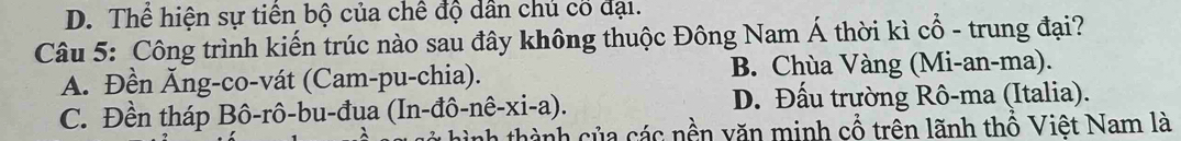 D. Thể hiện sự tiền bộ của chế độ dân chủ cố đại.
Câu 5: Công trình kiến trúc nào sau đây không thuộc Đông Nam Á thời kì cổ - trung đại?
A. Đền Ăng-co-vát (Cam-pu-chia). B. Chùa Vàng (Mi-an-ma).
C. Đền tháp Bô-rô-bu-đua (In-đô-nê-xi-a). D. Đấu trường Rô-ma (Italia).
nh thành của các nền văn minh cổ trên lãnh thổ Việt Nam là