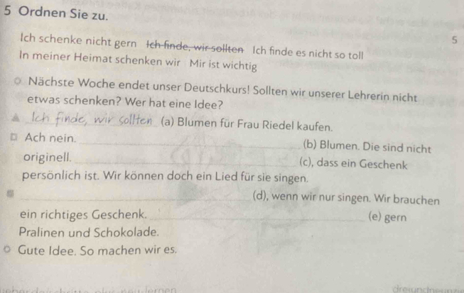 Ordnen Sie zu. 
5 
Ich schenke nicht gern Ich finde, wir sollten Ich finde es nicht so toll 
In meiner Heimat schenken wir Mir ist wichtig 
Nächste Woche endet unser Deutschkurs! Sollten wir unserer Lehrerin nicht 
etwas schenken? Wer hat eine Idee? 
_(a) Blumen für Frau Riedel kaufen. 
Ach nein. _(b) Blumen. Die sind nicht 
originell._ 
(c), dass ein Geschenk 
persönlich ist. Wir können doch ein Lied für sie singen. 
_(d), wenn wir nur singen. Wir brauchen 
ein richtiges Geschenk. _(e) gern 
Pralinen und Schokolade. 
Gute Idee. So machen wir es.