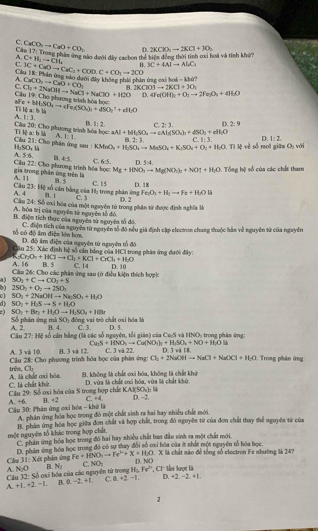 C. CaCO_3to CaO+CO_2.
D. 2KClO_3to 2KCl+3O_2.
Câu 17: Trong phản ứng nào dưới đây cacbon thể hiện đồng thời tính oxi hoá và tính khử?
A. C+H_2to CH_4
B. 3C+4Alto Al_4C_3
C. 3C+CaOto CaC_2+COD.C+CO_2to 2CO
Câu 18: Phản ứng nào dưới đây không phải phản ứng oxi hoá - khử?
A. CaCO_3to CaO+CO_2
B. 2KClO3to 2KCl+3O_2
C. Cl_2+2NaOHto NaCl+NaClO+H2O D. 4Fe(OH)_2+O_2to 2Fe_2O_3+4H_2O
Câu 19: Cho phương trình hóa học:
Tỉ lệ a: b là aFe+bH_2SO_4to cFe_2(SO_4)_3+dSO_2uparrow +eH_2O
A. 1:3.
B. 1:2. C. 2:3. D. 2:9
Câu 20: Cho phương trình hóa học: aAl+bH_2SO_4to cAl_2(SO_4)_3+dSO_2+eH_2O 1:3.
Tỉ lê a:bli A. 1:1.
B. 2: 3. D. 1:2.
C.
Câu 21:Ch o phản ứng s_a l :KMnO_4+H_2SO_4to MnSO_4+K_2SO_4+O_2+H_2O.  Ti lệ về số mol giữa O_2 với
H_2SO_4la
A. 6:6. B. 4:5. C. 6:5. D. 5:4.
Câu 22: Cho phương trình hóa học: Mg+HNO_3to Mg(NO_3)_2+NOuparrow +H_2O 0. Tổng hệ số của các chất tham
gia trong phản ứng trên là
A. 11 B. 5 C. 15 D. 18
Câu 23:Hhat e ố cân bằng của H₂ trong phản ứng Fe_2O_3+H_2to Fe+H_2Ola
A. 4 B. 1 C. 3 D. 2
Câu 24: Số oxi hóa của một nguyên tử trong phân tử được định nghĩa là
A. hóa trị của nguyên tử nguyên tố đó.
B. điện tích thực của nguyên tử nguyên tố đó.
C. điện tích của nguyên tử nguyên tố đó nếu giả định cặp electron chung thuộc hằn về nguyên tử của nguyên
tố có độ âm điện lớn hơn.
D. độ âm điện của nguyên tử nguyên tố đó
Câu 25: Xác định hệ số cần bằng của HCl trong phản ứng dưới đây:
K Cr_2O_7+HClto Cl_2+KCl+CrCl_3+H_2O
A. 16 B. 5 C. 14 D. 10
Câu 26: Cho các phản ứng sau (ở điều kiện thích hợp):
a) SO_2+Cto CO_2+S
b) 2SO_2+O_2to 2SO_3
c) SO_2+2NaOHto Na_2SO_3+H_2O
d) SO_2+H_2Sto S+H_2O
e) SO_2+Br_2+H_2Oto H_2SO_4+HBr
Số phản ứng mà SO_2 đóng vai trò chất oxi hóa là
A. 2. B. 4. C. 3. D. 5.
Câu 27: Hệ số cân bằng (là các số nguyên, tối giản) của Cu_2S và HNO₃ trong phản ứng:
Cu_2S+HNO_3to Cu(NO_3)_2+H_2SO_4+NO+H_2Ola
A. 3 và 10. B. 3 và 12. C. 3 và 22. D. 3 và 18.
Câu 28: Cho phương trình hóa học của phản ứng: Cl_2+2NaOHto NaCl+NaOCl+H_2O. Trong phản ứng
trên, Cl₂
A. là chất oxi hóa. B. không là chất oxi hóa, không là chất khử
C. là chất khử.  D. vừa là chất oxi hóa, vừa là chất khử.
Câu 29: Số oxi hóa của S trong hợp chất KAl(SO_4)_2 là
A. +6. B. +2 C. +4. D. -2.
Câu 30: Phản ứng oxi hóa - khử là
A. phản ứng hóa học trong đó một chất sinh ra hai hay nhiều chất mới.
B. phản ứng hóa học giữa đơn chất và hợp chất, trong đó nguyên tử của đơn chất thay thế nguyên tử của
một nguyên tố khác trong hợp chất.
C. phan ứng hóa học trong đó hai hay nhiều chất ban đầu sinh ra một chất mới.
D. phản ứng hóa học trong đó có sự thay đồi số oxi hóa của ít nhất một nguyên tổ hóa học.
X là chất nào để tổng số electron Fe nhường là 24?
Câu 31: Xét phản ứng Fe+HNO_3to Fe^(3+)+X+H_2O D. NO
A. N_2O B. N_2 NO_2
Câu 32: Số oxi hóa của các nguyên tử trong H_2,Fe^(2+) Cl lần lượt là
A.+1.+2.-1. B. 0 -2.+1 C. 0.+2. -1. D. +2.-2.+1.
2