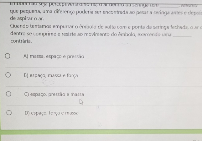 Embora não seja perceptível a oino nu, o ar dentro da seringa tem _, ivesmo
que pequena, uma diferença poderia ser encontrada ao pesar a seringa antes e depois
de aspirar o ar.
Quando tentamos empurrar o êmbolo de volta com a ponta da seringa fechada, o ar o
dentro se comprime e resiste ao movimento do êmbolo, exercendo uma_
contrária.
A) massa, espaço e pressão
B) espaço, massa e força
C) espaço, pressão e massa
D) espaço, força e massa