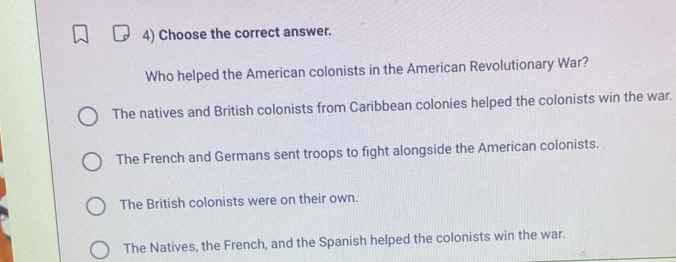 Choose the correct answer.
Who helped the American colonists in the American Revolutionary War?
The natives and British colonists from Caribbean colonies helped the colonists win the war.
The French and Germans sent troops to fight alongside the American colonists.
The British colonists were on their own.
The Natives, the French, and the Spanish helped the colonists win the war.