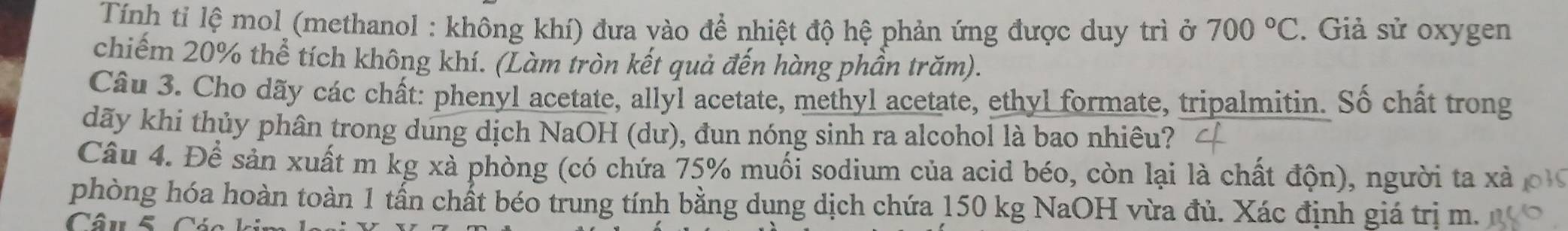 Tính ti lệ mol (methanol : không khí) đưa vào để nhiệt độ hệ phản ứng được duy trì ở 700°C. Giả sử oxygen 
chiếm 20% thể tích không khí. (Làm tròn kết quả đến hàng phần trăm). 
Câu 3. Cho dãy các chất: phenyl acetate, allyl acetate, methyl acetate, ethyl formate, tripalmitin. Số chất trong 
dãy khi thủy phân trong dung dịch NaOH (dư), đun nóng sinh ra alcohol là bao nhiêu? 
Câu 4. Để sản xuất m kg xà phòng (có chứa 75% muối sodium của acid béo, còn lại là chất độn), người ta xà 
phòng hóa hoàn toàn 1 tần chất béo trung tính bằng dụng dịch chứa 150 kg NaOH vừa đủ. Xác định giá trị m. 
Câu 5Các k