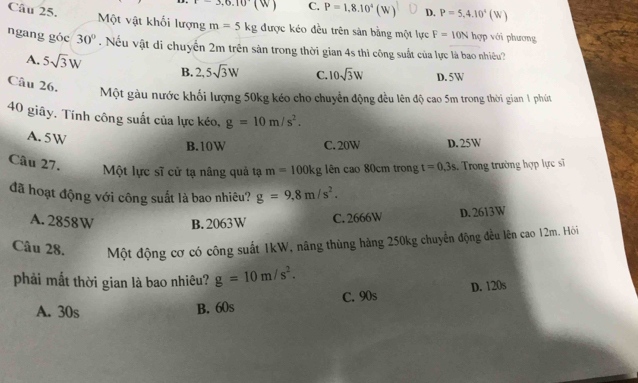 3, 6, 10(W) C. P=1,8.10^4(W) D. P=5,4.10^4(W)
Câu 25. Một vật khối lượng m=5kg được kéo đều trên sản bằng một lực F=10N hợp với phương
ngang góc 30°. Nếu vật di chuyến 2m trên sản trong thời gian 4s thi công suất của lực là bao nhiềêu?
A. 5sqrt(3)W B. 2,5sqrt(3)W C. 10sqrt(3)W D. 5W
Câu 26.
Một gàu nước khối lượng 50kg kéo cho chuyển động đều lên độ cao 5m trong thời gian 1 phút
40 giây. Tính công suất của lực kéo, g=10m/s^2.
B. 10W C. 20W D. 25W
A. 5W t=0.3s
Câu 27. Trong trường hợp lực sĩ
Một lực sĩ cử tạ nâng quả tạ m=100kg ên cao 80cm trong
đã hoạt động với công suất là bao nhiêu? g=9.8m/s^2.
A. 2858W B. 2063W C. 2666W D. 2613W
Câu 28. Một động cơ có công suất 1kW, nâng thùng hàng 250kg chuyển động đều lên cao 12m. Hỏi
phải mắt thời gian là bao nhiêu? g=10m/s^2.
A. 30s B. 60s C. 90s D. 120s