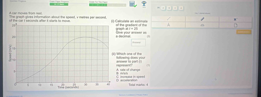 Exam Paper Progress 18/37 Marky Grade For This Paper
8 A 0 0
A car moves from rest. Crty 1 aempt aloned
The graph gives information about the speed, v metres per second.
of the car f seconds after it starts to move. (i) Calculate an estim
25 of the gradient of t
graph at t=25
Give your answer as
=
20 a decimal. (3)
Answer
15
(ii) Which one of the
10
following does your
answer to part (i)
represent? (1)
5
A rate of change
B m/s/s
C increase in speed
D acceleration
D
20 25 30 35 40 Total marks: 4
o 5 10 15 Time (seconds)
Terms & Conditions | Fmacy Pulicy