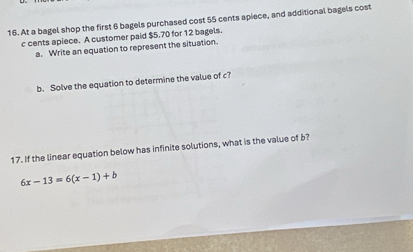 At a bagel shop the first 6 bagels purchased cost 55 cents apiece, and additional bagels cost 
c cents apiece. A customer paid $5.70 for 12 bagels. 
a. Write an equation to represent the situation. 
b. Solve the equation to determine the value of c? 
17. If the linear equation below has infinite solutions, what is the value of b?
6x-13=6(x-1)+b