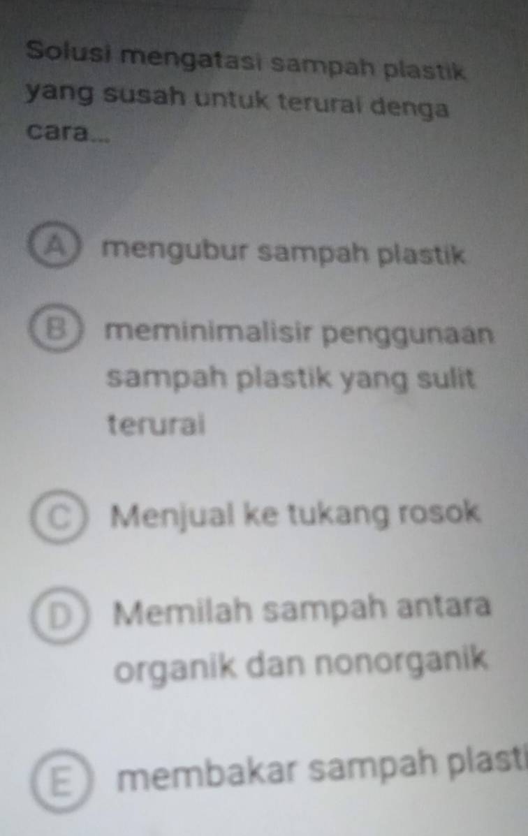 Solusi mengatasi sampah plastik
yang susah untuk terurai denga
cara...
A mengubur sampah plastik
B meminimalisir penggunaan
sampah plastik yang sulit
terurai
C Menjual ke tukang rosok
D Memilah sampah antara
organik dan nonorganik
E membakar sampah plasti