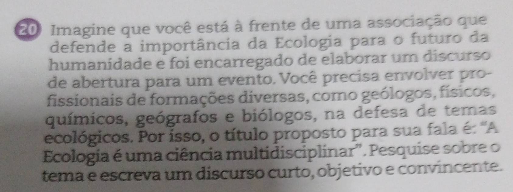 Imagine que você está à frente de uma associação que 
defende a importância da Ecologia para o futuro da 
humanidade e foi encarregado de elaborar um discurso 
de abertura para um evento. Você precisa envolver pro- 
fissionais de formações diversas, como geólogos, físicos, 
químicos, geógrafos e biólogos, na defesa de temas 
ecológicos. Por isso, o título proposto para sua fala é: 'A 
Ecologia é uma ciência multidisciplinar". Pesquise sobre o 
tema e escreva um discurso curto, objetivo e convincente.