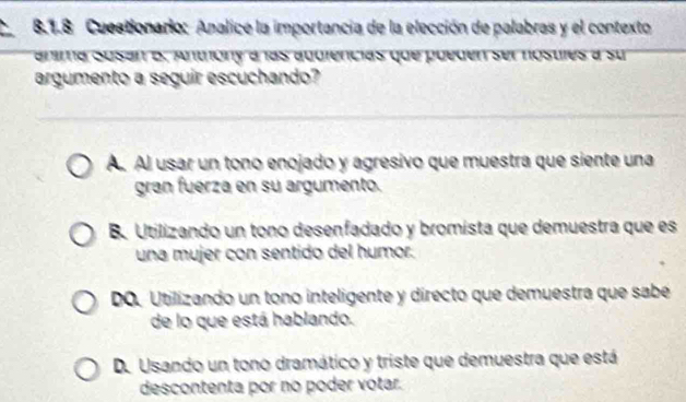 Cuestionario: Analice la importancia de la elección de palabras y el contexto
anima Susan B. Antióny à las aduiências que pueden ser nosulés a su
argumento a seguir escuchando?
A. Al usar un tono enojado y agresivo que muestra que siente una
gran fuerza en su argumento.
B. Utilizando un tono desenfadado y bromista que demuestra que es
una mujer con sentido del humor.
DO. Utilizando un tono inteligente y directo que demuestra que sabe
de lo que está hablando.
D. Usando un tono dramático y triste que demuestra que está
descontenta por no poder votar.