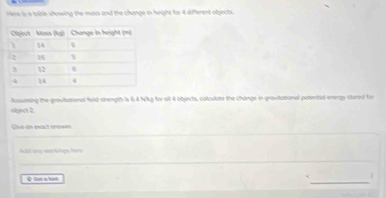 Here is a table showing the mass and the change in height for 4 different objects. 
Assuming the gravitational field strength is 6.4 Nkg for all 4 objects, colculate the change in gravitational potential energy stored for 
object 2. 
Give-en exact erawer 
_ 
Acte any was kingshere 
_ 
@ Got a hint 
_ 
< 
1