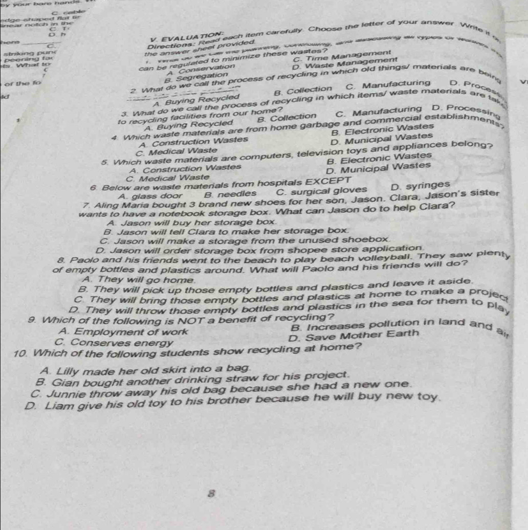 coble
n e ar no tch in the 
C
D. h
V. EVALUA TION:
here_
C
Directions: Read each item carefully. Choose the letter of your answer. Write it  
strking pun
the answer sheet provided.
C. Time Management
ls. What to 1. Tmes go we cae te paning, conkhwing, ane descssing as vypes or warnm m  
peening far
(
can be regulated to minimize these wastes?
A Conservation
D. Waste Management
2. What do we call the process of recycling in which old things/ materials are being
ld B. Segregation
of the fo

A Buying Recycled B. Collection C. Manufacturing D. Proces
3. What do we call the process of recycling in which items/ waste materials are ta
to recycing facilities from our home?
A. Buying Recycled B. Collection C. Manufacturing D. Processin
4. Which waste materials are from home garbage and commercial establishments
B. Electronic Wastes
A. Construction Wastes
D. Municipal Wastes
C. Medical Waste
5. Which waste materials are computers, television toys and appliances belong?
A. Construction Wastes B. Electronic Wastes
C. Medical Waste D. Municipal Wastes
6. Below are waste materials from hospitals EXCEPT
A. glass door B. needles C. surgical gloves D. syringes
7. Aling Maria bought 3 brand new shoes for her son, Jason. Clara, Jason's sister
wants to have a notebook storage box. What can Jason do to help Clara?
A. Jason will buy her storage box.
B. Jason will tell Clara to make her storage box.
C. Jason will make a storage from the unused shoebox.
D. Jason will order storage box from shopee store application
8. Paolo and his friends went to the beach to play beach volleyball. They saw plenty
of empty bottles and plastics around. What will Paolo and his friends will do?
A. They will go home.
B. They will pick up those empty bottles and plastics and leave it aside.
C. They will bring those empty bottles and plastics at home to make a projer
D. They will throw those empty bottles and plastics in the sea for them to play
9. Which of the following is NOT a benefit of recycling?
A. Employment of work B. Increases pollution in land and ai
D. Save Mother Earth
C. Conserves energy
10. Which of the following students show recycling at home?
A. Lilly made her old skirt into a bag
B. Gian bought another drinking straw for his project.
C. Junnie throw away his old bag because she had a new one.
D. Liam give his old toy to his brother because he will buy new toy.
8