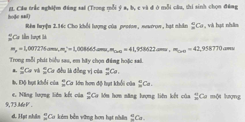 IL Cầu trắc nghiệm đúng sai (Trong mỗi ý a, b, c và d ở mỗi câu, thí sinh chọn đúng
hoặc sai)
Rèn luyện 2.16: Cho khối lượng của proton, neutron, hạt nhân _(20)^(42)Ca , và hạt nhân
Ca lần lượt là
m_p=1,007276amu, m_s=1,008665amu, m_Cat2=42=41,958622amu, m_Ca43=42,958770amu
Trong mỗi phát biểu sau, em hãy chọn đúng hoặc sai.
a. _(29)^(43)Ca và _(20)^(42)Ca đều là đồng vị của _(20)^(40)Ca. 
b. Độ hụt khối của beginarrayr 43 20endarray Cơ lớn hơn độ hụt khối của _(20)^(42)Ca. 
c, Năng lượng liên kết của _(20)^(43)Ca lớn hơn năng lượng liên kết của _(20)^(42)Camθ throng
9,73MeV .
d. Hạt nhân beginarrayr 43 20endarray Ca kém bền vững hơn hạt nhân _(20)^(42)Ca.