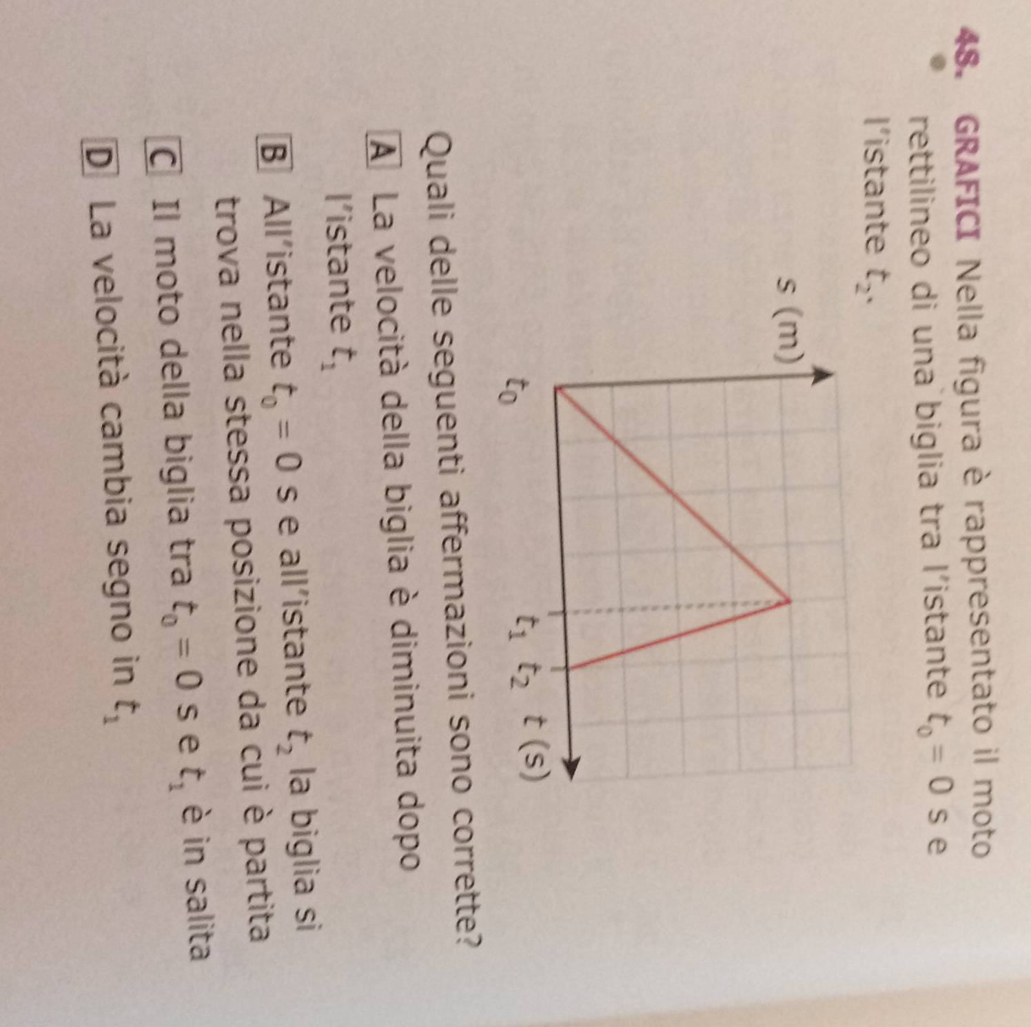 GRAFICI Nella figura è rappresentato il moto
rettilineo di una biglia tra l'istante t_0=0 S e
l’istante t_2.
Quali delle seguenti affermazioni sono corrette?
A La velocità della biglia è diminuita dopo
l’istante t_1
B All’istante t_0=0 s e all’istante t_2 la biglia si
trova nella stessa posizione da cui è partita
C Il moto della biglia tra t_0=0 s e t_1 è in salita
D La velocità cambia segno in t_1