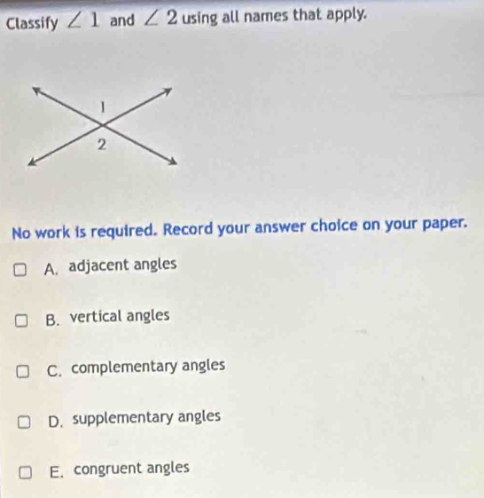 Classify ∠ 1 and ∠ 2 using all names that apply.
No work is required. Record your answer choice on your paper.
A. adjacent angles
B. vertical angles
C. complementary angles
D. supplementary angles
E. congruent angles