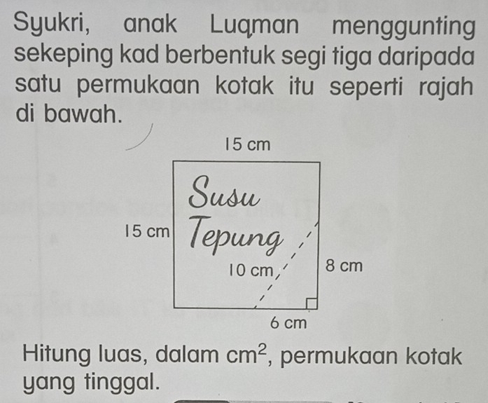 Syukri, anak Luqman menggunting 
sekeping kad berbentuk segi tiga daripada 
satu permukaan kotak itu seperti rajah 
di bawah. 
Hitung luas, dalam cm^2 , permukaan kotak 
yang tinggal.