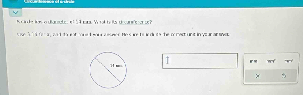 Circumference of a circle 
A circle has a diameter of 14 mm. What is its circumference? 
Use 3.14 for π, and do not round your answer. Be sure to include the correct unit in your answer.
mm mm^2 mm^3
×