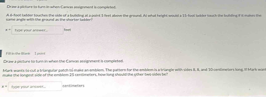 Draw a picture to turn in when Canvas assignment is completed. 
A 6-foot ladder touches the side of a building at a point 5 feet above the ground. At what height would a 15-foot ladder touch the building if it makes the 
same angle with the ground as the shorter ladder?
x= type your answer... feet 
Fill in the Blank 1 point 
Draw a picture to turn in when the Canvas assignment is completed. 
Mark wants to cut a triangular patch to make an emblem. The pattern for the emblem is a triangle with sides 8, 8, and 10 centimeters long. If Mark wan 
make the longest side of the emblem 25 centimeters, how long should the other two sides be?
x= type your answer... centimeters